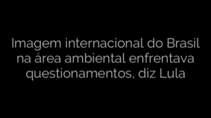 ​Imagem internacional do Brasil na área ambiental enfrentava questionamentos, diz Lula 